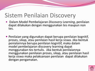 Sistem Penilaian Discovery 
 Dalam Model Pembelajaran Discovery Learning, penilaian 
dapat dilakukan dengan menggunakan tes maupun non 
tes. 
 Penilaian yang digunakan dapat berupa penilaian kognitif, 
proses, sikap, atau penilaian hasil kerja siswa. Jika bentuk 
penialainnya berupa penilaian kognitif, maka dalam 
model pembelajaran discovery learning dapat 
menggunakan tes tertulis. Jika bentuk penilaiannya 
menggunakan penilaian proses, sikap, atau penilaian hasil 
kerja siswa maka pelaksanaan penilaian dapat dilakukan 
dengan pengamatan. 
 