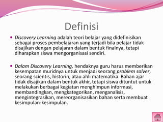 Definisi 
 Discovery Learning adalah teori belajar yang didefinisikan 
sebagai proses pembelajaran yang terjadi bila pelajar tidak 
disajikan dengan pelajaran dalam bentuk finalnya, tetapi 
diharapkan siswa mengorganisasi sendiri. 
 Dalam Discovery Learning, hendaknya guru harus memberikan 
kesempatan muridnya untuk menjadi seorang problem solver, 
seorang scientis, historin, atau ahli matematika. Bahan ajar 
tidak disajikan dalam bentuk akhir, tetapi siswa dituntut untuk 
melakukan berbagai kegiatan menghimpun informasi, 
membandingkan, mengkategorikan, menganalisis, 
mengintegrasikan, mereorganisasikan bahan serta membuat 
kesimpulan-kesimpulan. 
 