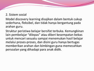 2. Sistem sosial 
Model discovery learning disajikan dalam bentuk cukup 
sederhana, fleksibel, dan tidak hanya bergantung pada 
arahan guru. 
Struktur peristiwa belajar bersifat terbuka. Kemungkinan 
lain pembelajar “dilepas” atau diberi kesempatan bebas 
untuk mencari sesuatu sampai menemukan hasil belajar 
melalui proses-proses, dan disini guru hanya bertugas 
memberikan arahan dan bimbingan guna memecahkan 
persoalan yang dihadapi para anak didik. 
 