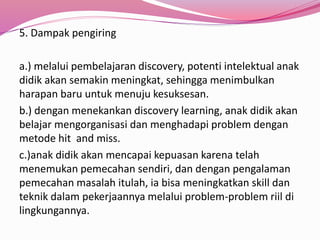 5. Dampak pengiring 
a.) melalui pembelajaran discovery, potenti intelektual anak 
didik akan semakin meningkat, sehingga menimbulkan 
harapan baru untuk menuju kesuksesan. 
b.) dengan menekankan discovery learning, anak didik akan 
belajar mengorganisasi dan menghadapi problem dengan 
metode hit and miss. 
c.)anak didik akan mencapai kepuasan karena telah 
menemukan pemecahan sendiri, dan dengan pengalaman 
pemecahan masalah itulah, ia bisa meningkatkan skill dan 
teknik dalam pekerjaannya melalui problem-problem riil di 
lingkungannya. 
 