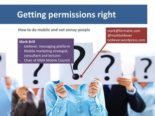 Getting permissions right
How to do mobile and not annoy people   mark@formatie.com
                                        @marktxt4ever
Mark Brill                              txt4ever.wordpress.com
- txt4ever: messaging platform
- Mobile marketing strategist,
  consultant and lecturer
- Chair of DMA Mobile Council
 