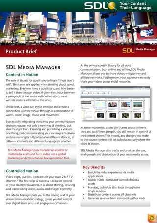 Media Manager
Product Brief


SDL Media Manager                                            As the central content library for all video
                                                             communication, both online and offline, SDL Media
Content in Motion                                            Manager allows you to share videos with partner and
                                                             affiliate networks. Furthermore, your audience can easily
The rule of thumb for good story telling is “show don’t      share your videos across social networks.
tell”. This same rule applies when thinking about good
marketing. Everyone loves a good story, and how better
to tell it than through video. If given the choice between
a paragraph of text and a well-crafted video, most
website visitors will choose the video.

Unlike text, a video can evoke emotion and create a
connection with the viewer through its combination of
words, voice, image, music and movement.

Successfully integrating video into your communication
strategy requires not only a new way of thinking, but
                                                             As these multimedia assets are shared across different
also the right tools. Creating and publishing a video is
                                                             sites and to different people, you still remain in control of
one thing, but communicating your message effectively
                                                             the content shown. This means, any changes you make
and maximizing its full potential on different devices, in
                                                             to the source content will be pulled across anywhere the
different channels and different languages is another.
                                                             video is shown.

 SDL Media Manager puts marketers in control of              SDL Media Manager also tracks and analyzes the use,
 multimedia assets and turns video into a global             viral growth and distribution of your multimedia assets.
 marketing and cross-channel lead-generation tool.


                                                               Key Benefits
Controlled Motion                                              •	 Enrich the video experience via media
Video clips, playlists, vodcasts or your own 24x7 TV              applications
channel? The first step to success is to be in control         •	 Enable 100% centralized control of media
of your multimedia assets. It is about storing, resizing          assets
                                                               •	 Manage, publish & distribute through one
and transcoding video, audio and images correctly.
                                                                  single solution
SDL Media Manager puts you in the driving seat of your         •	 Distribute content across all channels
video communication strategy, giving you full control          •	 Generate revenue from content & gather leads
over digital assets across all engagement channels.
 