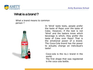 What is a brand ? What a brand means to common person ? In 'blind' taste tests, people prefer the taste of Pepsi over the taste of Coke. However, if the test is not 'blind' and the tasters know which beverage is which, they prefer the taste of Coke over Pepsi! That is the emotional power of a brand. The Coca-Cola brand has the power to actually change an individual's taste! Coca-cola is the no.1 brand in the world. The first shape that was registered is the coca cola bottle.  