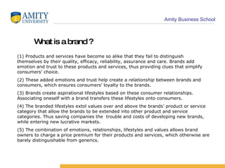 (1) Products and services have become so alike that they fail to distinguish themselves by their quality, efficacy, reliability, assurance and care. Brands add emotion and trust to these products and services, thus providing clues that simplify consumers’ choice. (2) These added emotions and trust help create a  relationship  between brands and consumers, which ensures consumers’ loyalty to the brands.  (3) Brands create aspirational lifestyles based on these consumer relationships. Associating oneself with a brand transfers these lifestyles onto consumers. (4) The branded lifestyles extol values over and above the brands’ product or service category that allow the brands to be extended into other product and service categories. Thus saving companies the  trouble and costs of developing new brands, while entering new lucrative markets. (5) The combination of emotions, relationships, lifestyles and values allows brand owners to charge a price premium for their products and services, which otherwise are barely distinguishable from generics. What is a brand ? 