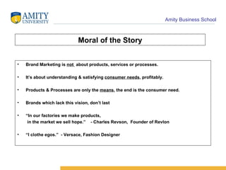 Moral of the Story Brand Marketing is  not  about products, services or processes. It’s about understanding & satisfying  consumer needs , profitably. Products & Processes are only the  means , the end is the consumer need.  Brands which lack this vision, don’t last “ In our factories we make products, in the market we sell hope.”  - Charles Revson,  Founder of Revlon “ I clothe egos.”  - Versace, Fashion Designer 