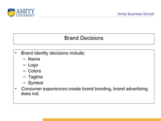 Brand Decisions Brand identity decisions include: Name Logo Colors Tagline Symbol Consumer   experiences  create brand bonding, brand advertising does not. 