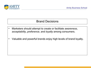 Brand Decisions Marketers should attempt to create or facilitate  awareness ,  acceptability ,  preference , and  loyalty  among consumers. Valuable and powerful brands enjoy high levels of brand loyalty. 