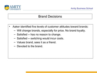 Brand Decisions Aaker identified five levels of customer attitudes toward brands: Will change brands, especially for price. No brand loyalty. Satisfied -- has no reason to change. Satisfied -- switching would incur costs. Values brand, sees it as a friend. Devoted to the brand. 