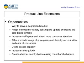 Product Line Extensions Opportunities  Way to serve a segmented market Adapt to consumer variety seeking and update or expand the core brand’s image Increase shelf-space and attract more consumer attention Offer a broader range of price points and thereby serve a wider audience of consumers Utilize excess capacity Increase sales quickly Create a barrier to entry by increasing control of shelf-space 