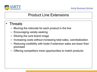 Product Line Extensions Threats Blurring the rationale for each product in the line Encouraging variety seeking Diluting the core brand image Increasing costs without increasing total sales, cannibalization Reducing credibility with trade if extension sales are lower than promised Offering competitors more opportunities to match products 