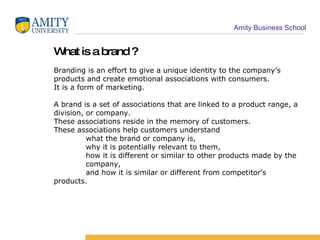 What is a brand ? Branding is an effort to give a unique identity to the company’s products and create emotional associations with consumers. It is a form of marketing. A brand is a set of associations that are linked to a product range, a division, or company.  These associations reside in the memory of customers. These associations help customers understand  what the brand or company is,  why it is potentially relevant to them, how it is different or similar to other products made by the  company, and how it is similar or different from competitor’s  products. 