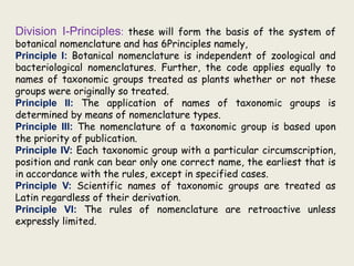 Division I-Principles: these will form the basis of the system of
botanical nomenclature and has 6Principles namely,
Principle I: Botanical nomenclature is independent of zoological and
bacteriological nomenclatures. Further, the code applies equally to
names of taxonomic groups treated as plants whether or not these
groups were originally so treated.
Principle II: The application of names of taxonomic groups is
determined by means of nomenclature types.
Principle III: The nomenclature of a taxonomic group is based upon
the priority of publication.
Principle IV: Each taxonomic group with a particular circumscription,
position and rank can bear only one correct name, the earliest that is
in accordance with the rules, except in specified cases.
Principle V: Scientific names of taxonomic groups are treated as
Latin regardless of their derivation.
Principle VI: The rules of nomenclature are retroactive unless
expressly limited.
 