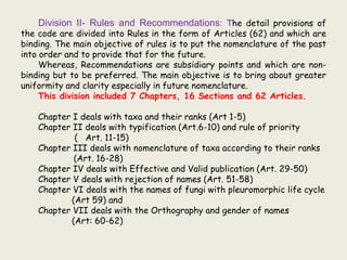 Division II- Rules and Recommendations: The detail provisions of
the code are divided into Rules in the form of Articles (62) and which are
binding. The main objective of rules is to put the nomenclature of the past
into order and to provide that for the future.
Whereas, Recommendations are subsidiary points and which are non-
binding but to be preferred. The main objective is to bring about greater
uniformity and clarity especially in future nomenclature.
This division included 7 Chapters, 16 Sections and 62 Articles.
Chapter I deals with taxa and their ranks (Art 1-5)
Chapter II deals with typification (Art.6-10) and rule of priority
( Art. 11-15)
Chapter III deals with nomenclature of taxa according to their ranks
(Art. 16-28)
Chapter IV deals with Effective and Valid publication (Art. 29-50)
Chapter V deals with rejection of names (Art. 51-58)
Chapter VI deals with the names of fungi with pleuromorphic life cycle
(Art 59) and
Chapter VII deals with the Orthography and gender of names
(Art: 60-62)
 