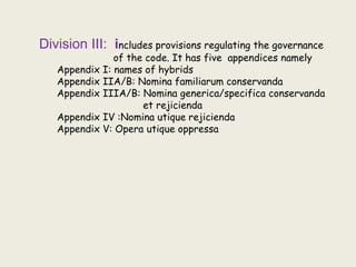 Division III: includes provisions regulating the governance
of the code. It has five appendices namely
Appendix I: names of hybrids
Appendix IIA/B: Nomina familiarum conservanda
Appendix IIIA/B: Nomina generica/specifica conservanda
et rejicienda
Appendix IV :Nomina utique rejicienda
Appendix V: Opera utique oppressa
 