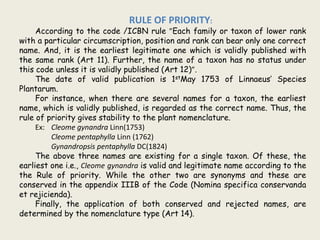 RULE OF PRIORITY:
According to the code /ICBN rule ”Each family or taxon of lower rank
with a particular circumscription, position and rank can bear only one correct
name. And, it is the earliest legitimate one which is validly published with
the same rank (Art 11). Further, the name of a taxon has no status under
this code unless it is validly published (Art 12)”.
The date of valid publication is 1stMay 1753 of Linnaeus’ Species
Plantarum.
For instance, when there are several names for a taxon, the earliest
name, which is validly published, is regarded as the correct name. Thus, the
rule of priority gives stability to the plant nomenclature.
Ex: Cleome gynandra Linn(1753)
Cleome pentaphylla Linn (1762)
Gynandropsis pentaphylla DC(1824)
The above three names are existing for a single taxon. Of these, the
earliest one i.e., Cleome gynandra is valid and legitimate name according to the
the Rule of priority. While the other two are synonyms and these are
conserved in the appendix IIIB of the Code (Nomina specifica conservanda
et rejicienda).
Finally, the application of both conserved and rejected names, are
determined by the nomenclature type (Art 14).
 