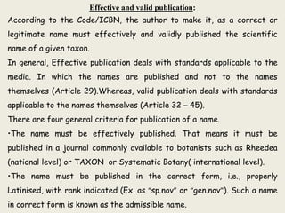 Effective and valid publication:
According to the Code/ICBN, the author to make it, as a correct or
legitimate name must effectively and validly published the scientific
name of a given taxon.
In general, Effective publication deals with standards applicable to the
media. In which the names are published and not to the names
themselves (Article 29).Whereas, valid publication deals with standards
applicable to the names themselves (Article 32 – 45).
There are four general criteria for publication of a name.
•The name must be effectively published. That means it must be
published in a journal commonly available to botanists such as Rheedea
(national level) or TAXON or Systematic Botany( international level).
•The name must be published in the correct form, i.e., properly
Latinised, with rank indicated (Ex. as “sp.nov” or “gen.nov”). Such a name
in correct form is known as the admissible name.
 
