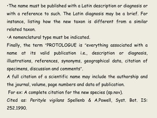 •The name must be published with a Latin description or diagnosis or
with a reference to such. The Latin diagnosis may be a brief. For
instance, listing how the new taxon is different from a similar
related taxon.
•A nomenclatural type must be indicated.
Finally, the term “PROTOLOGUE is “everything associated with a
name at its valid publication i.e., description or diagnosis,
illustrations, references, synonyms, geographical data, citation of
specimens, discussion and comments”.
A full citation of a scientific name may include the authorship and
the journal, volume, page numbers and data of publication.
For ex: A complete citation for the new species (sp.nov).
Cited as: Perityle vigilans Spellenb & A.Powell, Syst. Bot. IS:
252.1990.
 