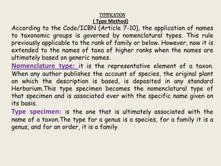 TYPIFICATION
( Type Method)
According to the Code/ICBN (Article 7-10), the application of names
to taxonomic groups is governed by nomenclatural types. This rule
previously applicable to the rank of family or below. However, now it is
extended to the names of taxa of higher ranks when the names are
ultimately based on generic names.
Nomenclature type: it is the representative element of a taxon.
When any author publishes the account of species, the original plant
on which the description is based, is deposited in any standard
Herbarium.This type specimen becomes the nomenclatural type of
that specimen and is associated ever with the specific name given on
its basis.
Type specimen: is the one that is ultimately associated with the
name of a taxon.The type for a genus is a species, for a family it is a
genus, and for an order, it is a family.
 