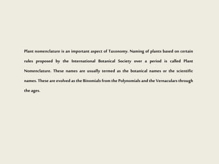 Plant nomenclature is an important aspect of Taxonomy. Naming of plants based on certain
rules proposed by the International Botanical Society over a period is called Plant
Nomenclature. These names are usually termed as the botanical names or the scientific
names. These are evolved as the Binomials from the Polynomials and the Vernaculars through
the ages.
 