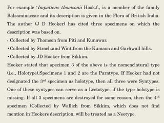 For example :Impatiens thomsonii Hook.f., is a member of the family
Balsaminaceae and its description is given in the Flora of British India.
The author (J D Hooker) has cited three specimens on which the
description was based on.
• Collected by Thomson from Piti and Kunawar.
•Collected by Strach.and Wint.from the Kumaon and Garhwall hills.
•Collected by JD Hooker from Sikkim.
Hooker stated that specimen 3 of the above is the nomenclatural type
(i.e., Holotype).Specimens 1 and 2 are the Paratype. If Hooker had not
designated the 3rd specimen as holotype, then all three were Syntypes.
One of these syntypes can serve as a Lectotype, if the type holotype is
missing. If all 3 specimens are destroyed for some reason, then the 4th
specimen (Collected by Wallich from Sikkim, which does not find
mention in Hookers description, will be treated as a Neotype.
 