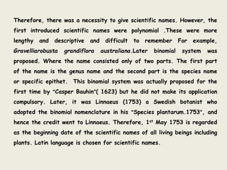 Therefore, there was a necessity to give scientific names. However, the
first introduced scientific names were polynomial .These were more
lengthy and descriptive and difficult to remember For example,
Gravelliarobusta grandiflora australiana.Later binomial system was
proposed. Where the name consisted only of two parts. The first part
of the name is the genus name and the second part is the species name
or specific epithet. This binomial system was actually proposed for the
first time by “Casper Bauhin”( 1623) but he did not make its application
compulsory. Later, it was Linnaeus (1753) a Swedish botanist who
adopted the binomial nomenclature in his “Species plantarum.1753”, and
hence the credit went to Linnaeus. Therefore, 1st May 1753 is regarded
as the beginning date of the scientific names of all living beings including
plants. Latin language is chosen for scientific names.
 