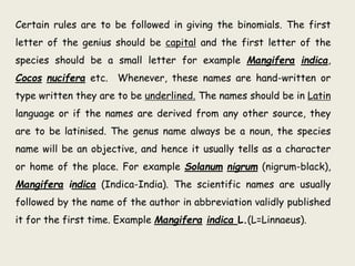 Certain rules are to be followed in giving the binomials. The first
letter of the genius should be capital and the first letter of the
species should be a small letter for example Mangifera indica,
Cocos nucifera etc. Whenever, these names are hand-written or
type written they are to be underlined. The names should be in Latin
language or if the names are derived from any other source, they
are to be latinised. The genus name always be a noun, the species
name will be an objective, and hence it usually tells as a character
or home of the place. For example Solanum nigrum (nigrum-black),
Mangifera indica (Indica-India). The scientific names are usually
followed by the name of the author in abbreviation validly published
it for the first time. Example Mangifera indica L.(L=Linnaeus).
 