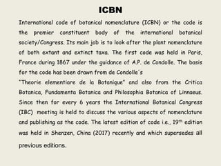 ICBN
International code of botanical nomenclature (ICBN) or the code is
the premier constituent body of the international botanical
society/Congress. Its main job is to look after the plant nomenclature
of both extant and extinct taxa. The first code was held in Paris,
France during 1867 under the guidance of A.P. de Condolle. The basis
for the code has been drawn from de Condolle's
“Theorie elementiare de la Botanique” and also from the Critica
Botanica, Fundamenta Botanica and Philosophia Botanica of Linnaeus.
Since then for every 6 years the International Botanical Congress
(IBC) meeting is held to discuss the various aspects of nomenclature
and publishing as the code. The latest edition of code i.e., 19th edition
was held in Shenzen, China (2017) recently and which supersedes all
previous editions.
 
