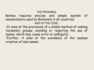 THE PREAMBLE
Botany requires precise and simple system of
nomenclature used by Botanists in all countries.
AIM OF THE CODE:
•It aims at the provisions of a stable method of naming
taxonomic groups, avoiding or rejecting the use of
names, which may cause error or ambiguity.
•Further, it aims at the avoidance of the useless
creation of new names.
 