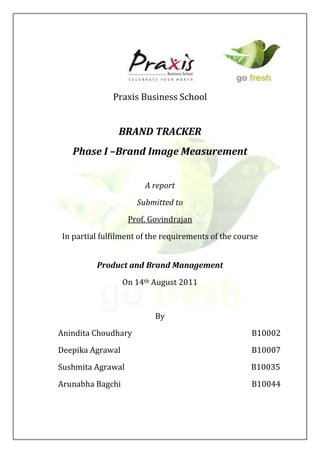 Praxis Business School


               BRAND TRACKER
   Phase I –Brand Image Measurement


                       A report
                     Submitted to
                   Prof. Govindrajan
In partial fulfilment of the requirements of the course


         Product and Brand Management
                  On 14th August 2011


                          By
Anindita Choudhary                                   B10002
Deepika Agrawal                                      B10007
Sushmita Agrawal                                     B10035
Arunabha Bagchi                                      B10044
 