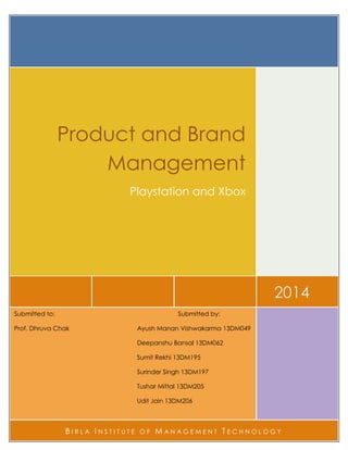 2014
Product and Brand
Management
Playstation and Xbox
Submitted to: Submitted by:
Prof. Dhruva Chak Ayush Manan Vishwakarma 13DM049
Deepanshu Bansal 13DM062
Sumit Rekhi 13DM195
Surinder Singh 13DM197
Tushar Mittal 13DM205
Udit Jain 13DM206
B I R L A I N S T I T U T E O F M A N A G E M E N T T E C H N O L O G Y
 