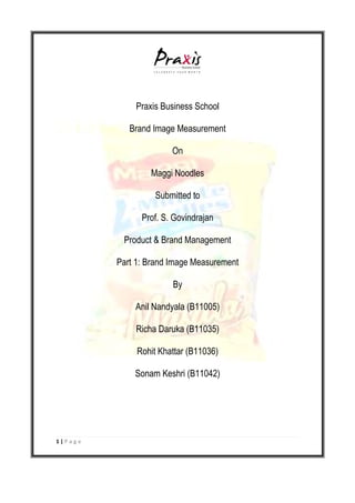 1 | P a g e
Praxis Business School
Brand Image Measurement
On
Maggi Noodles
Submitted to
Prof. S. Govindrajan
Product & Brand Management
Part 1: Brand Image Measurement
By
Anil Nandyala (B11005)
Richa Daruka (B11035)
Rohit Khattar (B11036)
Sonam Keshri (B11042)
 