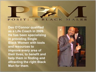 Des O’Connor qualified
as a Life Coach in 2009.
He has been specializing
in providing Single
Black Women with tools
and resources to
improve every area of
their lives, to benefit and
help them in finding and
attracting the right Black
Man for them.
 