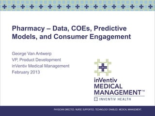 Pharmacy – Data, COEs, Predictive
Models, and Consumer Engagement

George Van Antwerp
VP, Product Development
inVentiv Medical Management
February 2013
 