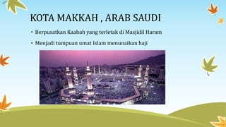 KOTA MAKKAH , ARAB SAUDI
• Berpusatkan Kaabah yang terletak di Masjidil Haram
• Menjadi tumpuan umat Islam menunaikan haji
 