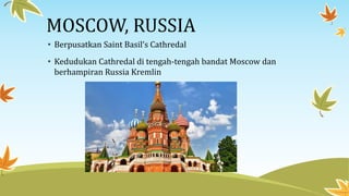 MOSCOW, RUSSIA
• Berpusatkan Saint Basil’s Cathredal
• Kedudukan Cathredal di tengah-tengah bandat Moscow dan
berhampiran Russia Kremlin
 