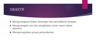 OBJEKTIF
 Mengurangkaan beban kewangan dan pentadbiran kerajaan
 Mengurangkan saiz dan penglibatan sector awam dalam
ekonomi
 Mempercepatkan proses pertumbuhan
 