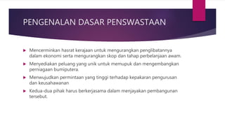 PENGENALAN DASAR PENSWASTAAN
 Mencerminkan hasrat kerajaan untuk mengurangkan penglibatannya
dalam ekonomi serta mengurangkan skop dan tahap perbelanjaan awam.
 Menyediakan peluang yang unik untuk memupuk dan mengembangkan
perniagaan bumiputera.
 Menwujudkan permintaan yang tinggi terhadap kepakaran pengurusan
dan keusahawanan
 Kedua-dua pihak harus berkerjasama dalam menjayakan pembangunan
tersebut.
 