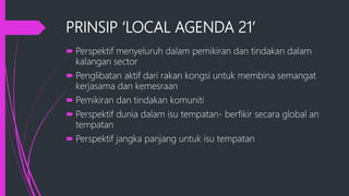 PRINSIP ‘LOCAL AGENDA 21’
 Perspektif menyeluruh dalam pemikiran dan tindakan dalam
kalangan sector
 Penglibatan aktif dari rakan kongsi untuk membina semangat
kerjasama dan kemesraan
 Pemikiran dan tindakan komuniti
 Perspektif dunia dalam isu tempatan- berfikir secara global an
tempatan
 Perspektif jangka panjang untuk isu tempatan
 