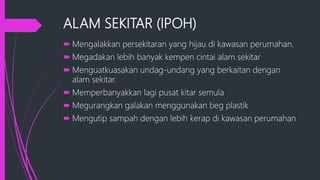 ALAM SEKITAR (IPOH)
 Mengalakkan persekitaran yang hijau di kawasan perumahan.
 Megadakan lebih banyak kempen cintai alam sekitar
 Menguatkuasakan undag-undang yang berkaitan dengan
alam sekitar.
 Memperbanyakkan lagi pusat kitar semula
 Megurangkan galakan menggunakan beg plastik
 Mengutip sampah dengan lebih kerap di kawasan perumahan
 
