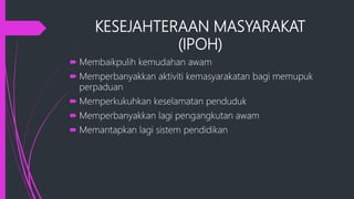 KESEJAHTERAAN MASYARAKAT
(IPOH)
 Membaikpulih kemudahan awam
 Memperbanyakkan aktiviti kemasyarakatan bagi memupuk
perpaduan
 Memperkukuhkan keselamatan penduduk
 Memperbanyakkan lagi pengangkutan awam
 Memantapkan lagi sistem pendidikan
 