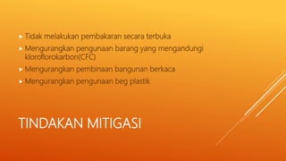 TINDAKAN MITIGASI
 Tidak melakukan pembakaran secara terbuka
 Mengurangkan pengunaan barang yang mengandungi
kloroflorokarbon(CFC)
 Mengurangkan pembinaan bangunan berkaca
 Mengurangkan pengunaan beg plastik
 