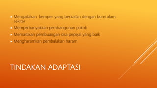 TINDAKAN ADAPTASI
 Mengadakan kempen yang berkaitan dengan bumi alam
sekitar
 Memperbanyakkan pembangunan pokok
 Memastikan pembuangan sisa pepejal yang baik
 Mengharamkan pembalakan haram
 