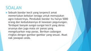 SOALAN
 Sebuah bandar kecil yang terpencil amat
memerlukan bekalan tenaga untuk memajukan
agro-industrinya. Penduduk bandar itu hanya 5000
orang dan kedudukannya di kawasan pegunungan.
Terdapat banyak sungai-sungai kecil yang deras
arusnya dan juga mata air panas yang
mengeluarkan wap panas. Berikan cadangan
ringkas dengan gambar-gambar yang sesuai. Muat
nak jawapan anda.
 