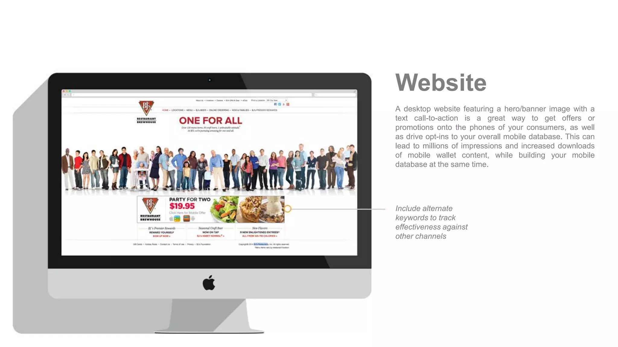 A desktop website featuring a hero/banner image with a
text call-to-action is a great way to get offers or
promotions onto the phones of your consumers, as well
as drive opt-ins to your overall mobile database. This can
lead to millions of impressions and increased downloads
of mobile wallet content, while building your mobile
database at the same time.
Include alternate
keywords to track
effectiveness against
other channels
Website
 