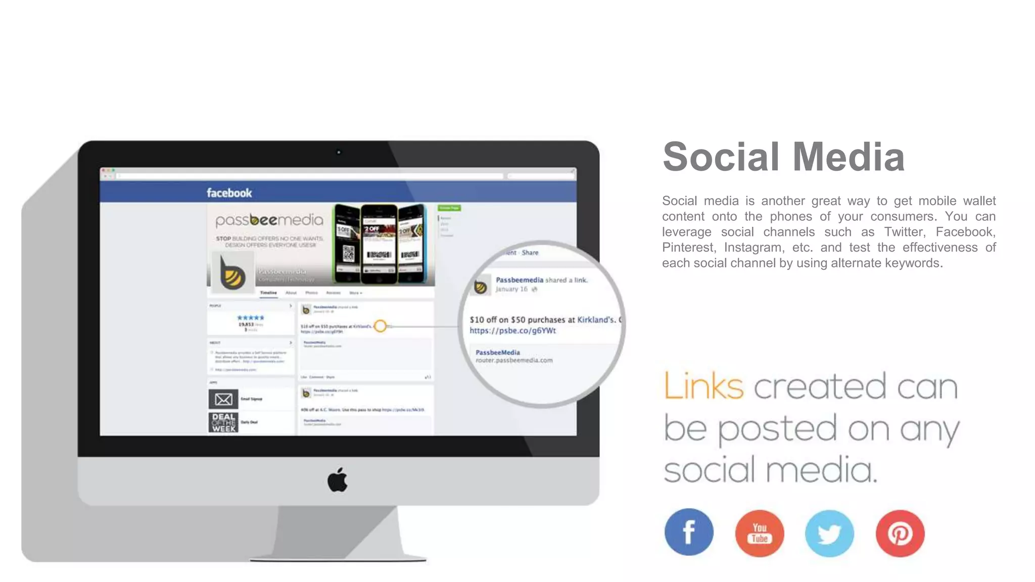 Social media is another great way to get mobile wallet
content onto the phones of your consumers. You can
leverage social channels such as Twitter, Facebook,
Pinterest, Instagram, etc. and test the effectiveness of
each social channel by using alternate keywords.
Social Media
 