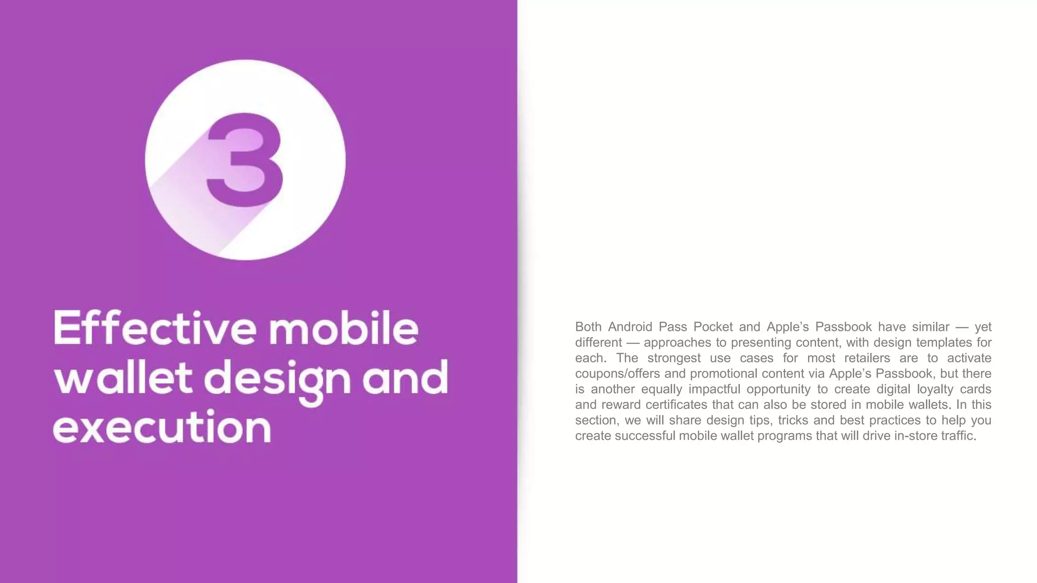 Both Android Pass Pocket and Apple’s Passbook have similar — yet
different — approaches to presenting content, with design templates for
each. The strongest use cases for most retailers are to activate
coupons/offers and promotional content via Apple’s Passbook, but there
is another equally impactful opportunity to create digital loyalty cards
and reward certificates that can also be stored in mobile wallets. In this
section, we will share design tips, tricks and best practices to help you
create successful mobile wallet programs that will drive in-store traffic.
 