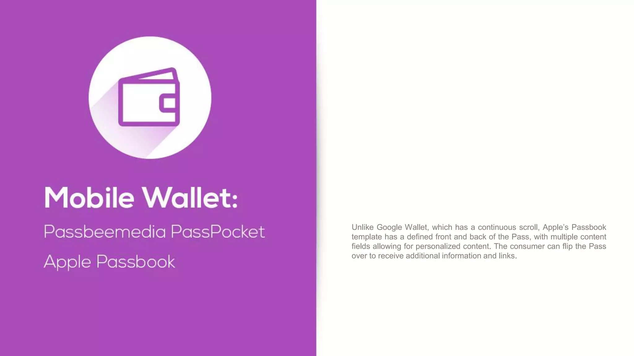Unlike Google Wallet, which has a continuous scroll, Apple’s Passbook
template has a defined front and back of the Pass, with multiple content
fields allowing for personalized content. The consumer can flip the Pass
over to receive additional information and links.
 