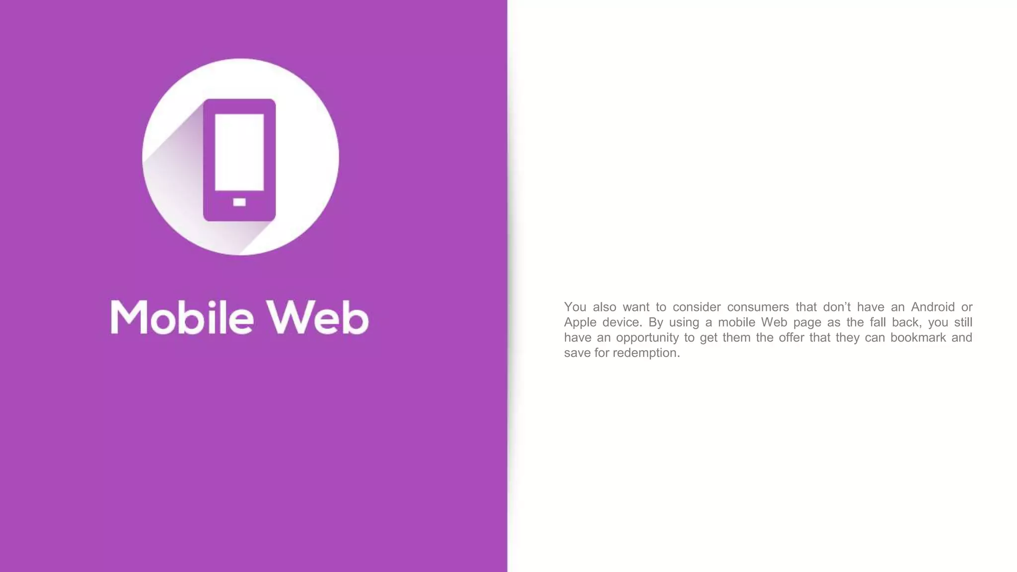 You also want to consider consumers that don’t have an Android or
Apple device. By using a mobile Web page as the fall back, you still
have an opportunity to get them the offer that they can bookmark and
save for redemption.
 