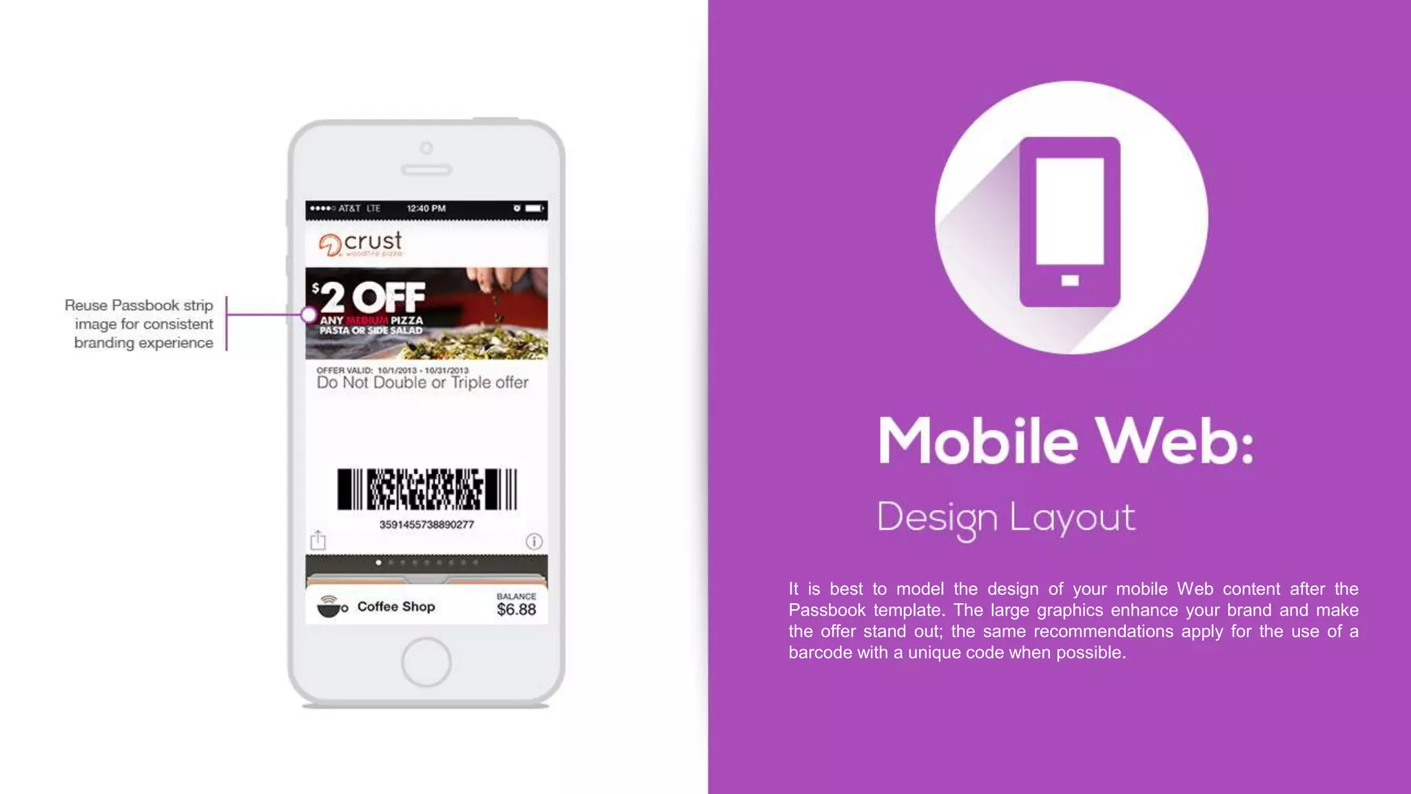 It is best to model the design of your mobile Web content after the
Passbook template. The large graphics enhance your brand and make
the offer stand out; the same recommendations apply for the use of a
barcode with a unique code when possible.
 