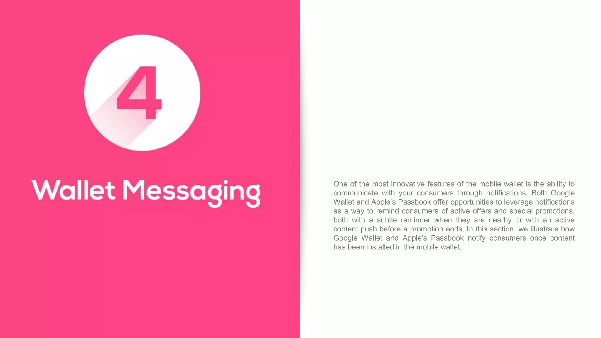One of the most innovative features of the mobile wallet is the ability to
communicate with your consumers through notifications. Both Google
Wallet and Apple’s Passbook offer opportunities to leverage notifications
as a way to remind consumers of active offers and special promotions,
both with a subtle reminder when they are nearby or with an active
content push before a promotion ends. In this section, we illustrate how
Google Wallet and Apple’s Passbook notify consumers once content
has been installed in the mobile wallet.
 